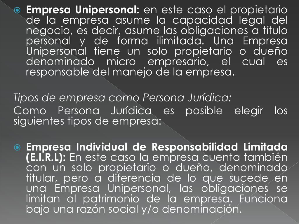 Empresa Unipersonal: en este caso el propietario de la empresa asume la capacidad legal del negocio, es decir, asume las obligaciones a título personal y de forma ilimitada. Una Empresa Unipersonal tiene un solo propietario o dueño denominado micro empresario, el cual es responsable del manejo de la empresa.