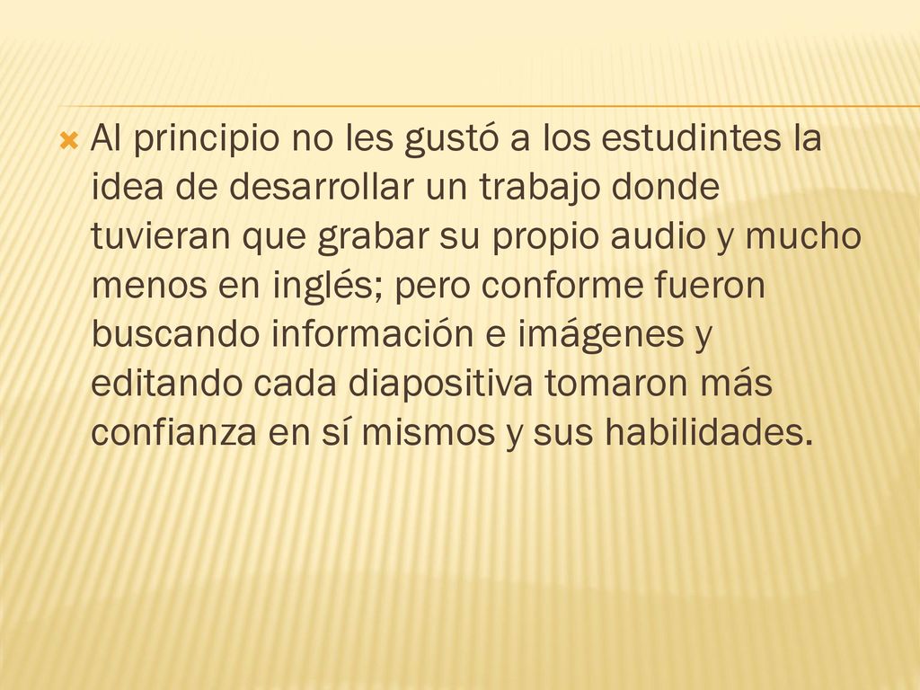 Al principio no les gustó a los estudintes la idea de desarrollar un trabajo donde tuvieran que grabar su propio audio y mucho menos en inglés; pero conforme fueron buscando información e imágenes y editando cada diapositiva tomaron más confianza en sí mismos y sus habilidades.