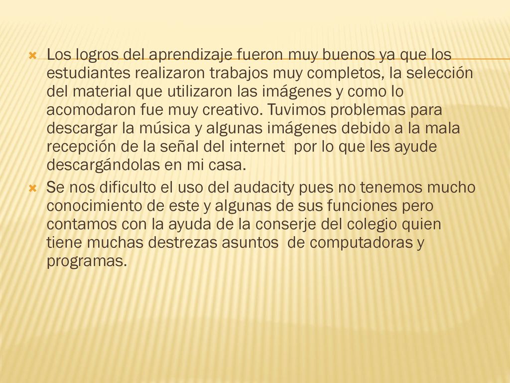 Los logros del aprendizaje fueron muy buenos ya que los estudiantes realizaron trabajos muy completos, la selección del material que utilizaron las imágenes y como lo acomodaron fue muy creativo. Tuvimos problemas para descargar la música y algunas imágenes debido a la mala recepción de la señal del internet por lo que les ayude descargándolas en mi casa.