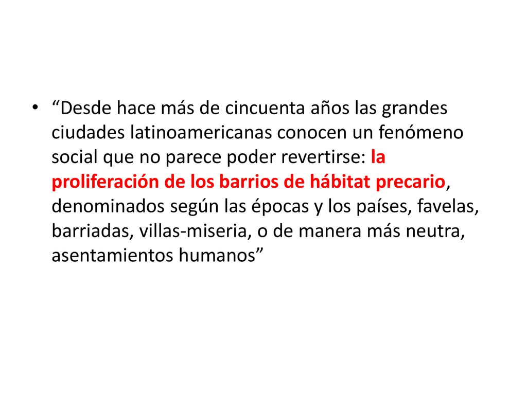 Desde hace más de cincuenta años las grandes ciudades latinoamericanas conocen un fenómeno social que no parece poder revertirse: la proliferación de los barrios de hábitat precario, denominados según las épocas y los países, favelas, barriadas, villas-miseria, o de manera más neutra, asentamientos humanos