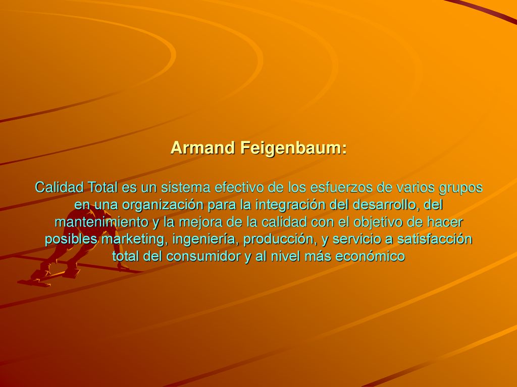 Armand Feigenbaum: Calidad Total es un sistema efectivo de los esfuerzos de varios grupos en una organización para la integración del desarrollo, del mantenimiento y la mejora de la calidad con el objetivo de hacer posibles marketing, ingeniería, producción, y servicio a satisfacción total del consumidor y al nivel más económico