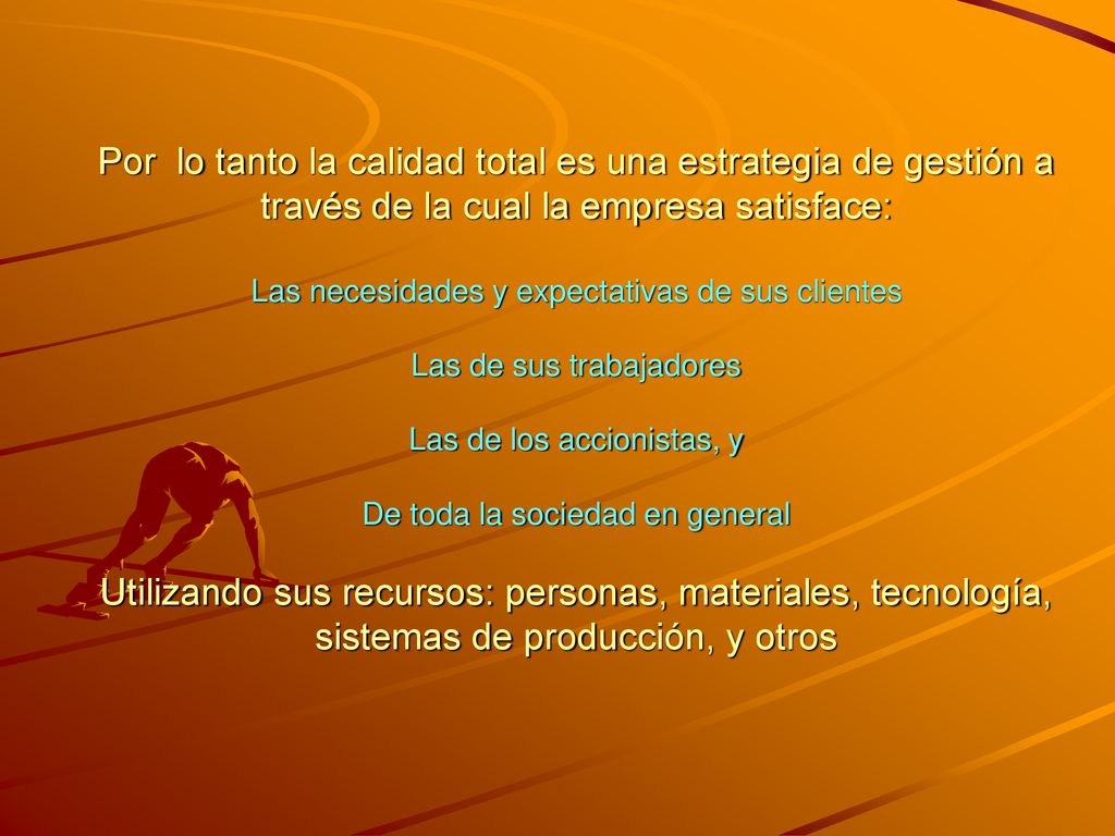 Por lo tanto la calidad total es una estrategia de gestión a través de la cual la empresa satisface: Las necesidades y expectativas de sus clientes Las de sus trabajadores Las de los accionistas, y De toda la sociedad en general Utilizando sus recursos: personas, materiales, tecnología, sistemas de producción, y otros