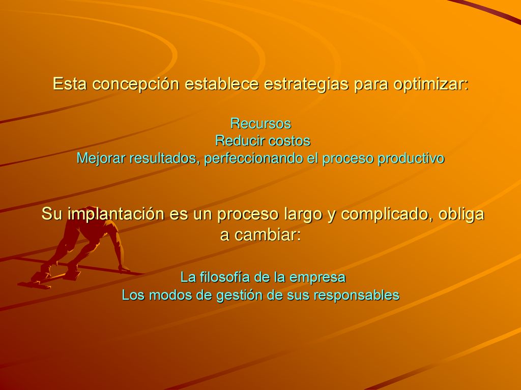 Esta concepción establece estrategias para optimizar: Recursos Reducir costos Mejorar resultados, perfeccionando el proceso productivo Su implantación es un proceso largo y complicado, obliga a cambiar: La filosofía de la empresa Los modos de gestión de sus responsables
