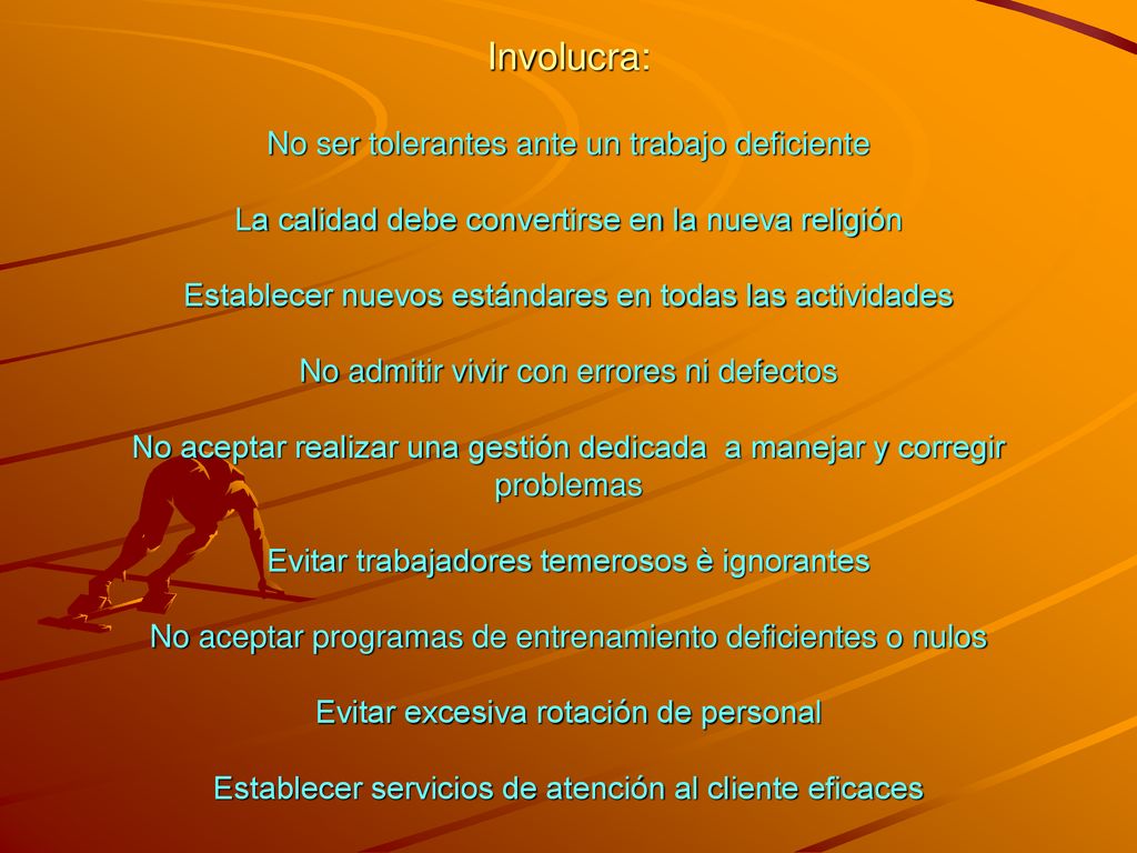 Involucra: No ser tolerantes ante un trabajo deficiente La calidad debe convertirse en la nueva religión Establecer nuevos estándares en todas las actividades No admitir vivir con errores ni defectos No aceptar realizar una gestión dedicada a manejar y corregir problemas Evitar trabajadores temerosos è ignorantes No aceptar programas de entrenamiento deficientes o nulos Evitar excesiva rotación de personal Establecer servicios de atención al cliente eficaces