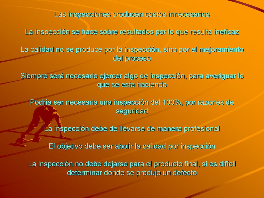 Las inspecciones producen costos innecesarios La inspección se hace sobre resultados por lo que resulta ineficaz La calidad no se produce por la inspección, sino por el mejoramiento del proceso Siempre será necesario ejercer algo de inspección, para averiguar lo que se esta haciendo Podría ser necesaria una inspección del 100%, por razones de seguridad La inspección debe de llevarse de manera profesional El objetivo debe ser abolir la calidad por inspección La inspección no debe dejarse para el producto final, si es difícil determinar donde se produjo un defecto