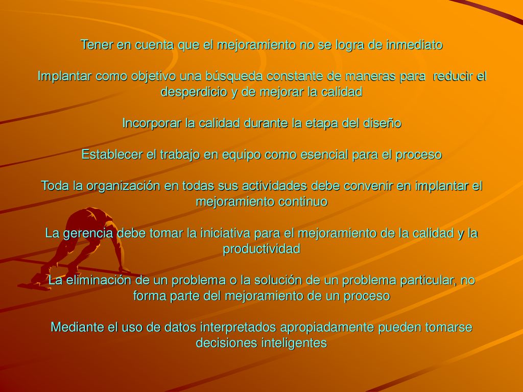 Tener en cuenta que el mejoramiento no se logra de inmediato Implantar como objetivo una búsqueda constante de maneras para reducir el desperdicio y de mejorar la calidad Incorporar la calidad durante la etapa del diseño Establecer el trabajo en equipo como esencial para el proceso Toda la organización en todas sus actividades debe convenir en implantar el mejoramiento continuo La gerencia debe tomar la iniciativa para el mejoramiento de la calidad y la productividad La eliminación de un problema o la solución de un problema particular, no forma parte del mejoramiento de un proceso Mediante el uso de datos interpretados apropiadamente pueden tomarse decisiones inteligentes
