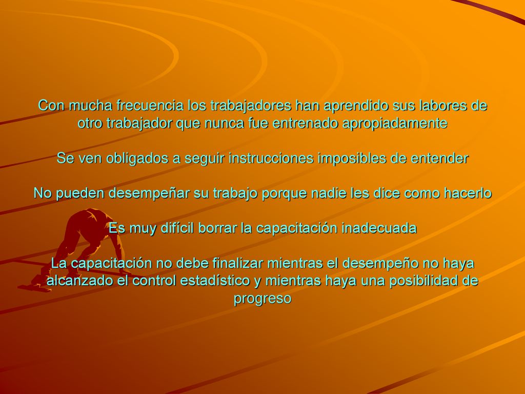 Con mucha frecuencia los trabajadores han aprendido sus labores de otro trabajador que nunca fue entrenado apropiadamente Se ven obligados a seguir instrucciones imposibles de entender No pueden desempeñar su trabajo porque nadie les dice como hacerlo Es muy difícil borrar la capacitación inadecuada La capacitación no debe finalizar mientras el desempeño no haya alcanzado el control estadístico y mientras haya una posibilidad de progreso