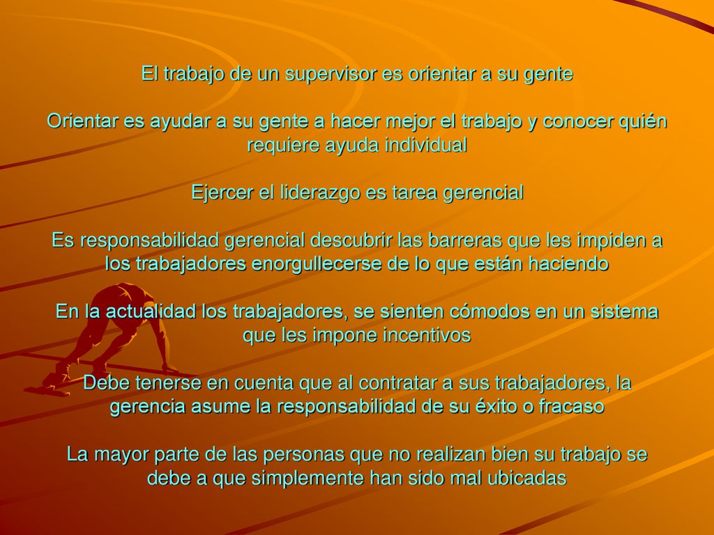 El trabajo de un supervisor es orientar a su gente Orientar es ayudar a su gente a hacer mejor el trabajo y conocer quién requiere ayuda individual Ejercer el liderazgo es tarea gerencial Es responsabilidad gerencial descubrir las barreras que les impiden a los trabajadores enorgullecerse de lo que están haciendo En la actualidad los trabajadores, se sienten cómodos en un sistema que les impone incentivos Debe tenerse en cuenta que al contratar a sus trabajadores, la gerencia asume la responsabilidad de su éxito o fracaso La mayor parte de las personas que no realizan bien su trabajo se debe a que simplemente han sido mal ubicadas