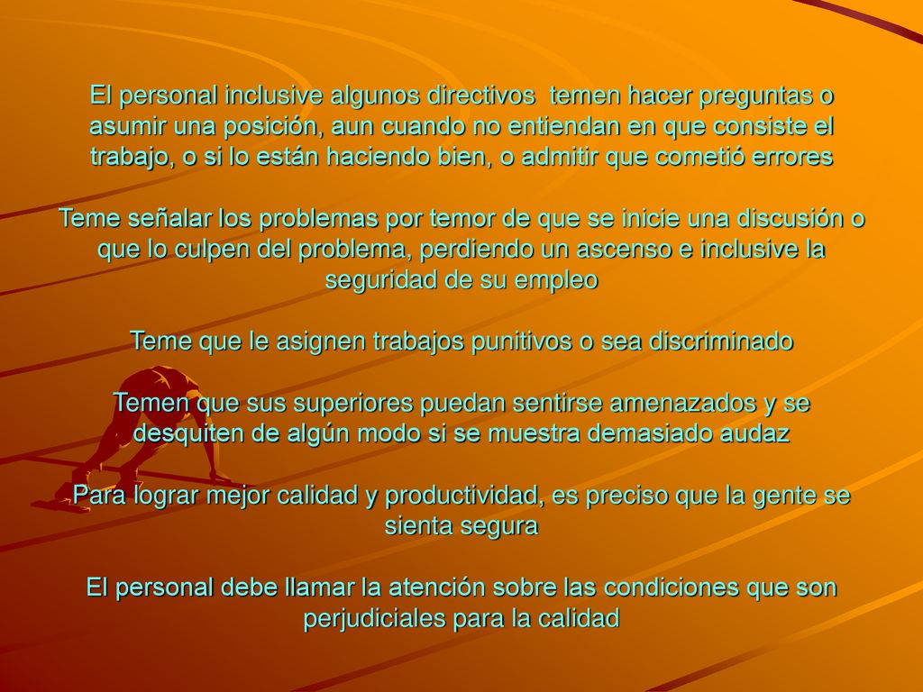 El personal inclusive algunos directivos temen hacer preguntas o asumir una posición, aun cuando no entiendan en que consiste el trabajo, o si lo están haciendo bien, o admitir que cometió errores Teme señalar los problemas por temor de que se inicie una discusión o que lo culpen del problema, perdiendo un ascenso e inclusive la seguridad de su empleo Teme que le asignen trabajos punitivos o sea discriminado Temen que sus superiores puedan sentirse amenazados y se desquiten de algún modo si se muestra demasiado audaz Para lograr mejor calidad y productividad, es preciso que la gente se sienta segura El personal debe llamar la atención sobre las condiciones que son perjudiciales para la calidad