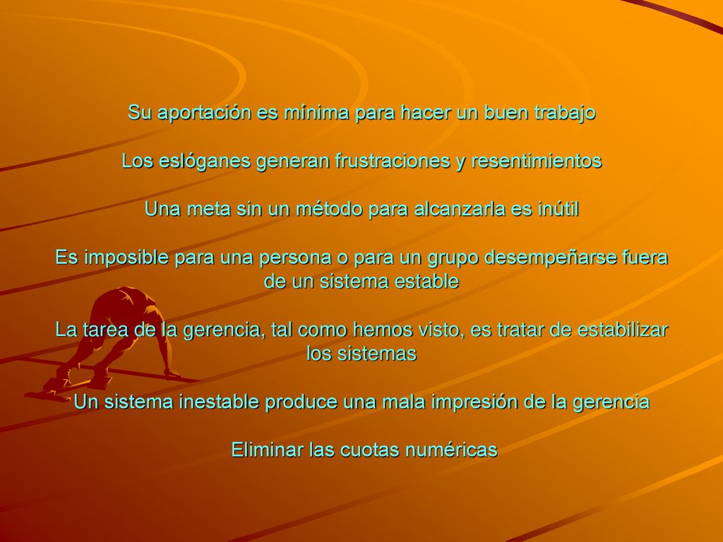 Su aportación es mínima para hacer un buen trabajo Los eslóganes generan frustraciones y resentimientos Una meta sin un método para alcanzarla es inútil Es imposible para una persona o para un grupo desempeñarse fuera de un sistema estable La tarea de la gerencia, tal como hemos visto, es tratar de estabilizar los sistemas Un sistema inestable produce una mala impresión de la gerencia Eliminar las cuotas numéricas