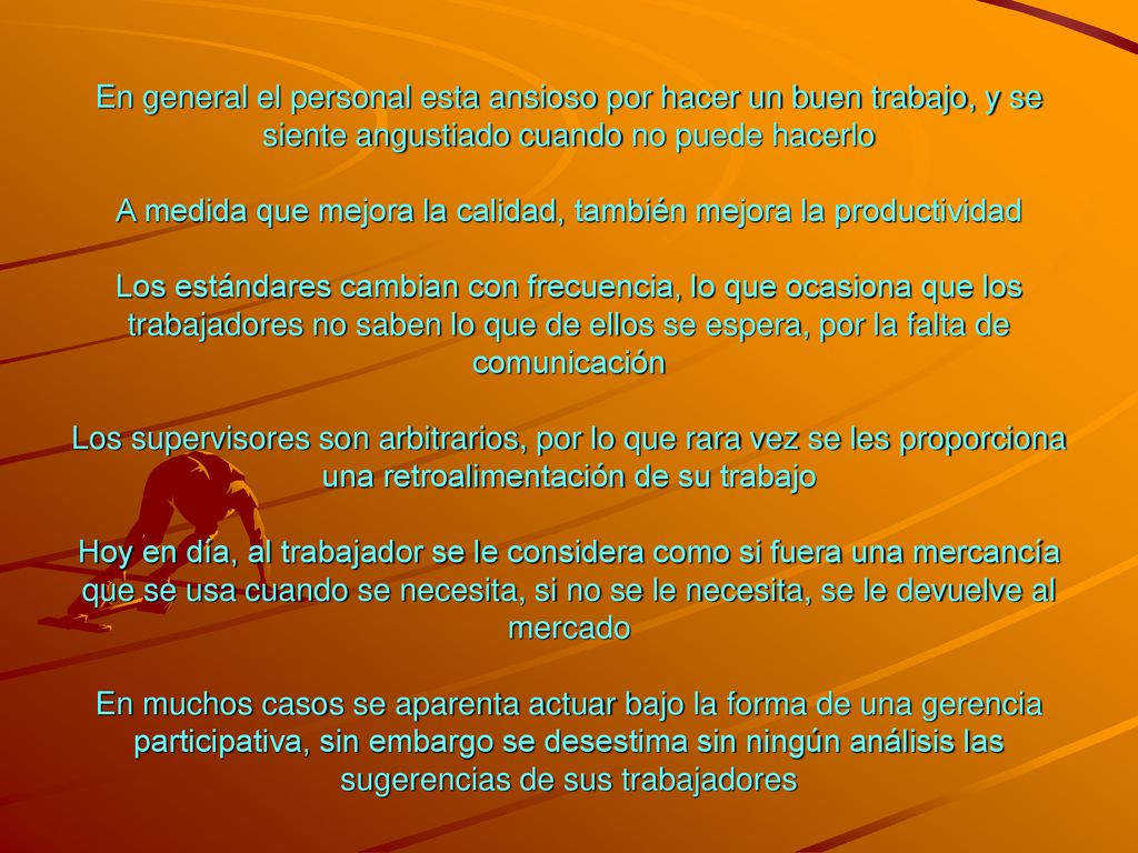 En general el personal esta ansioso por hacer un buen trabajo, y se siente angustiado cuando no puede hacerlo A medida que mejora la calidad, también mejora la productividad Los estándares cambian con frecuencia, lo que ocasiona que los trabajadores no saben lo que de ellos se espera, por la falta de comunicación Los supervisores son arbitrarios, por lo que rara vez se les proporciona una retroalimentación de su trabajo Hoy en día, al trabajador se le considera como si fuera una mercancía que se usa cuando se necesita, si no se le necesita, se le devuelve al mercado En muchos casos se aparenta actuar bajo la forma de una gerencia participativa, sin embargo se desestima sin ningún análisis las sugerencias de sus trabajadores