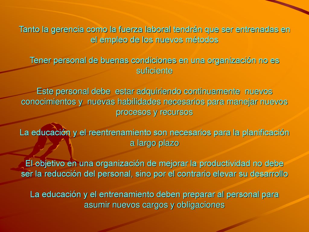 Tanto la gerencia como la fuerza laboral tendrán que ser entrenadas en el empleo de los nuevos métodos Tener personal de buenas condiciones en una organización no es suficiente Este personal debe estar adquiriendo continuamente nuevos conocimientos y nuevas habilidades necesarios para manejar nuevos procesos y recursos La educación y el reentrenamiento son necesarios para la planificación a largo plazo El objetivo en una organización de mejorar la productividad no debe ser la reducción del personal, sino por el contrario elevar su desarrollo La educación y el entrenamiento deben preparar al personal para asumir nuevos cargos y obligaciones