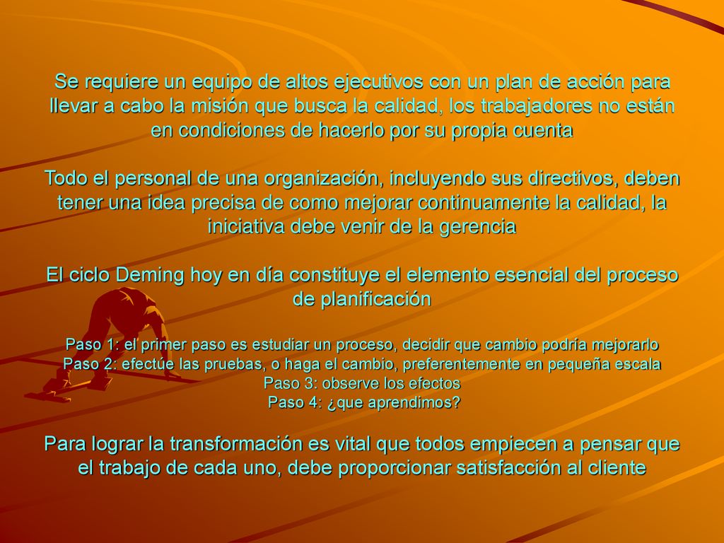 Se requiere un equipo de altos ejecutivos con un plan de acción para llevar a cabo la misión que busca la calidad, los trabajadores no están en condiciones de hacerlo por su propia cuenta Todo el personal de una organización, incluyendo sus directivos, deben tener una idea precisa de como mejorar continuamente la calidad, la iniciativa debe venir de la gerencia El ciclo Deming hoy en día constituye el elemento esencial del proceso de planificación Paso 1: el primer paso es estudiar un proceso, decidir que cambio podría mejorarlo Paso 2: efectúe las pruebas, o haga el cambio, preferentemente en pequeña escala Paso 3: observe los efectos Paso 4: ¿que aprendimos.
