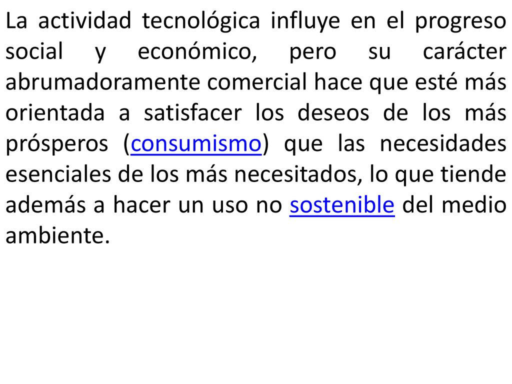 La actividad tecnológica influye en el progreso social y económico, pero su carácter abrumadoramente comercial hace que esté más orientada a satisfacer los deseos de los más prósperos (consumismo) que las necesidades esenciales de los más necesitados, lo que tiende además a hacer un uso no sostenible del medio ambiente.