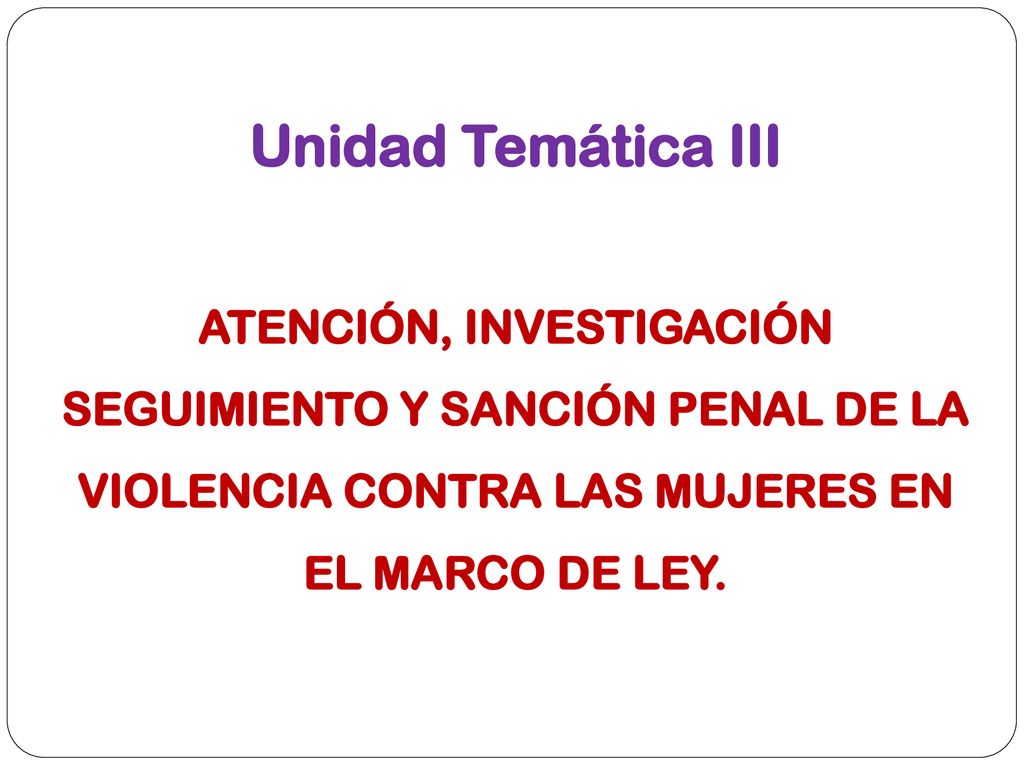 Unidad Temática III ATENCIÓN, INVESTIGACIÓN SEGUIMIENTO Y SANCIÓN PENAL DE LA VIOLENCIA CONTRA LAS MUJERES EN EL MARCO DE LEY.