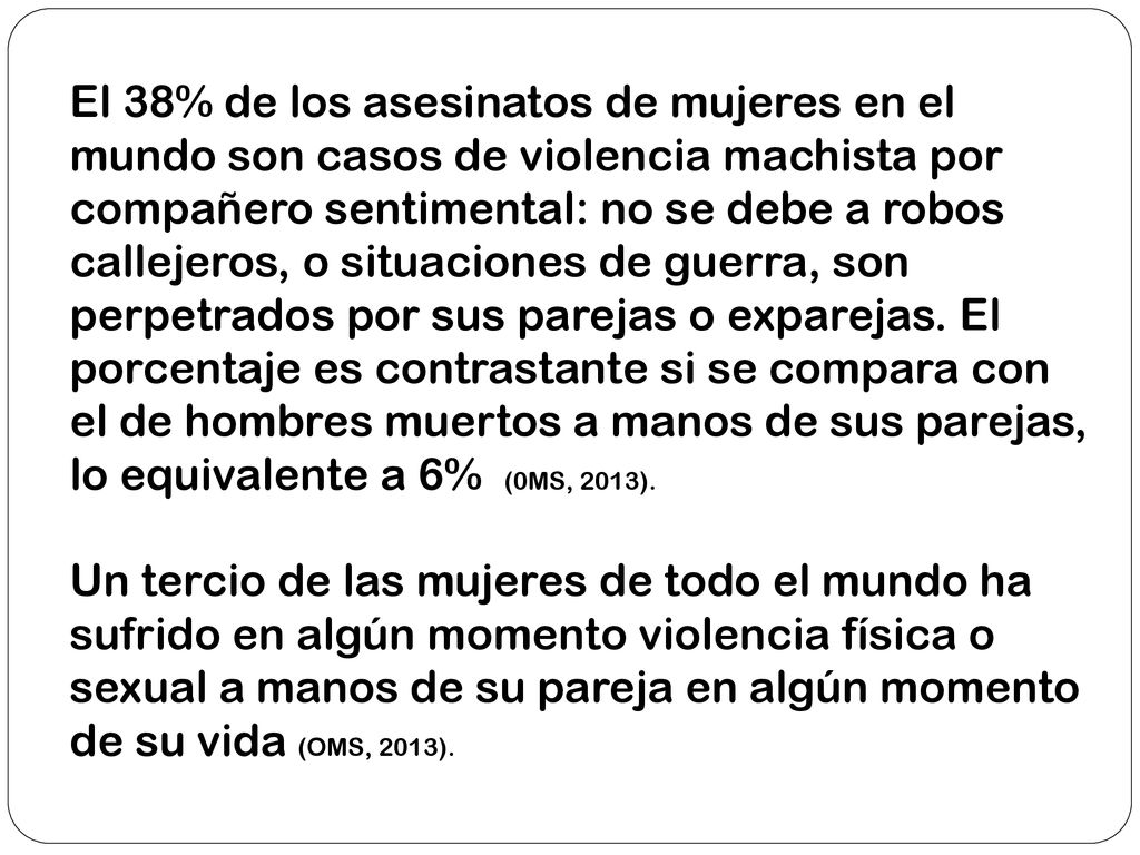 El 38% de los asesinatos de mujeres en el mundo son casos de violencia machista por compañero sentimental: no se debe a robos callejeros, o situaciones de guerra, son perpetrados por sus parejas o exparejas. El porcentaje es contrastante si se compara con el de hombres muertos a manos de sus parejas, lo equivalente a 6% (0MS, 2013).