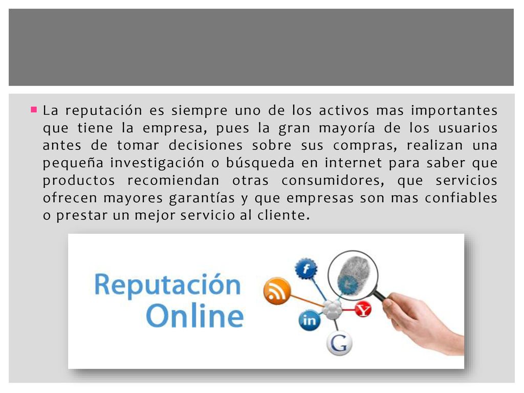 La reputación es siempre uno de los activos mas importantes que tiene la empresa, pues la gran mayoría de los usuarios antes de tomar decisiones sobre sus compras, realizan una pequeña investigación o búsqueda en internet para saber que productos recomiendan otras consumidores, que servicios ofrecen mayores garantías y que empresas son mas confiables o prestar un mejor servicio al cliente.