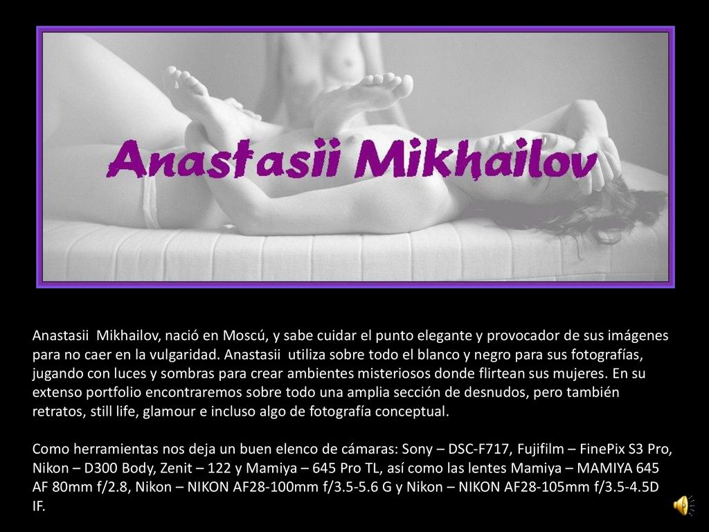 Anastasii Mikhailov, nació en Moscú, y sabe cuidar el punto elegante y provocador de sus imágenes para no caer en la vulgaridad. Anastasii utiliza sobre todo el blanco y negro para sus fotografías, jugando con luces y sombras para crear ambientes misteriosos donde flirtean sus mujeres. En su extenso portfolio encontraremos sobre todo una amplia sección de desnudos, pero también retratos, still life, glamour e incluso algo de fotografía conceptual.