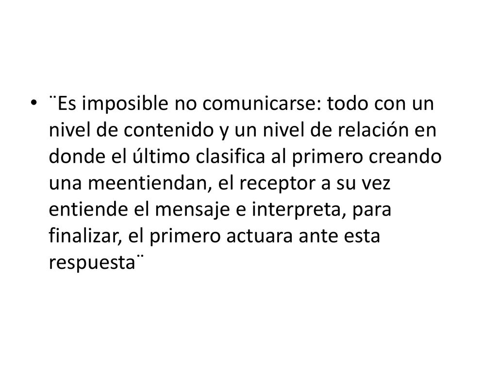 ¨Es imposible no comunicarse: todo con un nivel de contenido y un nivel de relación en donde el último clasifica al primero creando una meentiendan, el receptor a su vez entiende el mensaje e interpreta, para finalizar, el primero actuara ante esta respuesta¨