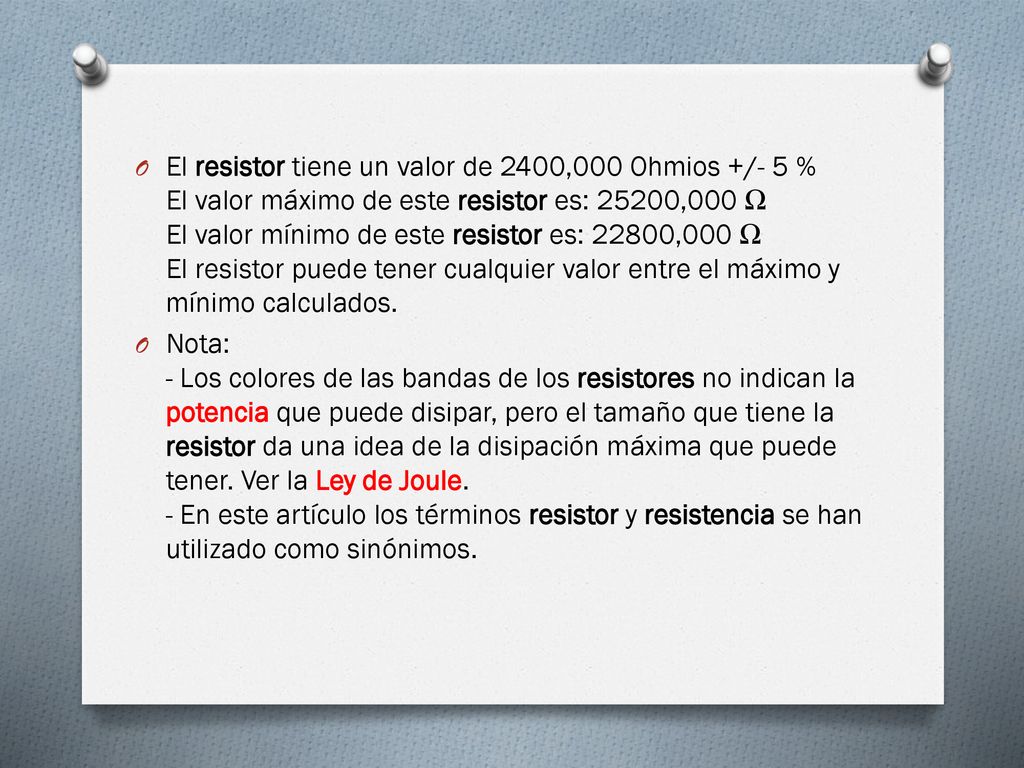 El resistor tiene un valor de 2400,000 Ohmios +/- 5 % El valor máximo de este resistor es: 25200,000 Ω El valor mínimo de este resistor es: 22800,000 Ω El resistor puede tener cualquier valor entre el máximo y mínimo calculados.