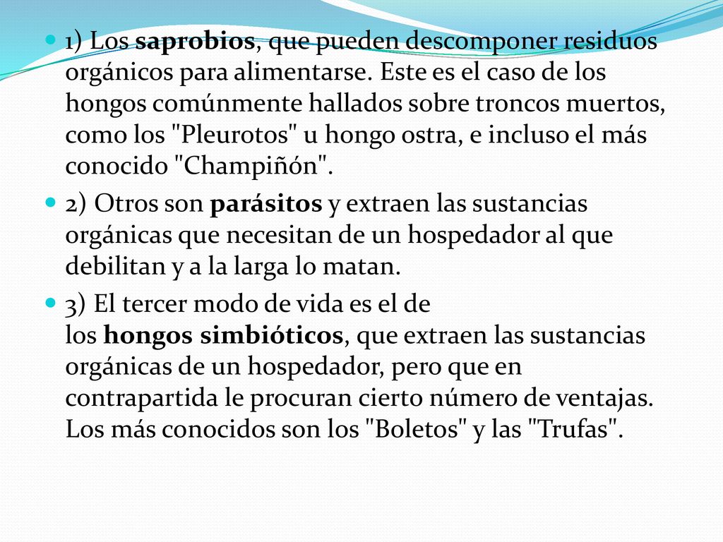 1) Los saprobios, que pueden descomponer residuos orgánicos para alimentarse. Este es el caso de los hongos comúnmente hallados sobre troncos muertos, como los Pleurotos u hongo ostra, e incluso el más conocido Champiñón .