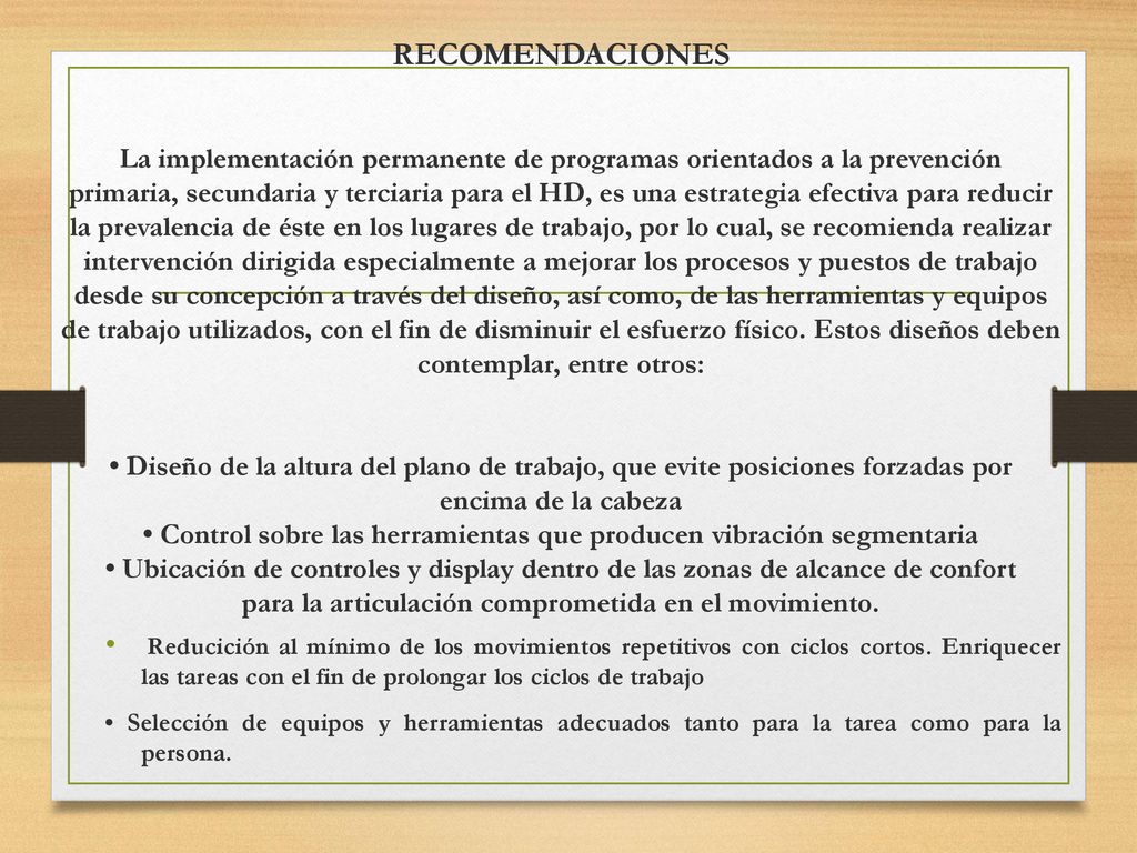 RECOMENDACIONES La implementación permanente de programas orientados a la prevención primaria, secundaria y terciaria para el HD, es una estrategia efectiva para reducir la prevalencia de éste en los lugares de trabajo, por lo cual, se recomienda realizar intervención dirigida especialmente a mejorar los procesos y puestos de trabajo desde su concepción a través del diseño, así como, de las herramientas y equipos de trabajo utilizados, con el fin de disminuir el esfuerzo físico. Estos diseños deben contemplar, entre otros: • Diseño de la altura del plano de trabajo, que evite posiciones forzadas por encima de la cabeza • Control sobre las herramientas que producen vibración segmentaria • Ubicación de controles y display dentro de las zonas de alcance de confort para la articulación comprometida en el movimiento.