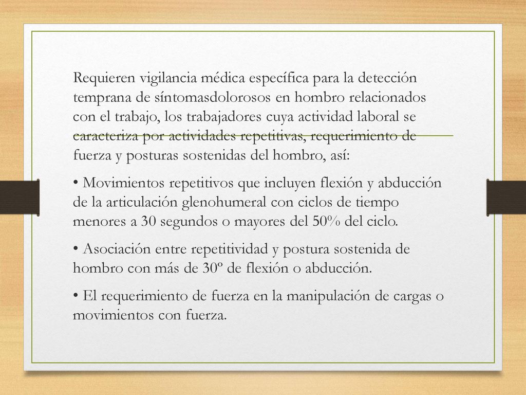 Requieren vigilancia médica específica para la detección temprana de síntomasdolorosos en hombro relacionados con el trabajo, los trabajadores cuya actividad laboral se caracteriza por actividades repetitivas, requerimiento de fuerza y posturas sostenidas del hombro, así: • Movimientos repetitivos que incluyen flexión y abducción de la articulación glenohumeral con ciclos de tiempo menores a 30 segundos o mayores del 50% del ciclo.