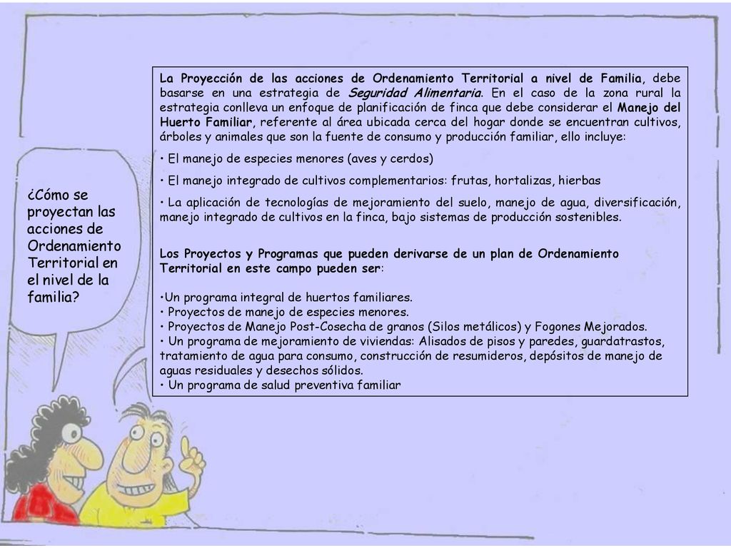 La Proyección de las acciones de Ordenamiento Territorial a nivel de Familia, debe basarse en una estrategia de Seguridad Alimentaria. En el caso de la zona rural la estrategia conlleva un enfoque de planificación de finca que debe considerar el Manejo del Huerto Familiar, referente al área ubicada cerca del hogar donde se encuentran cultivos, árboles y animales que son la fuente de consumo y producción familiar, ello incluye: