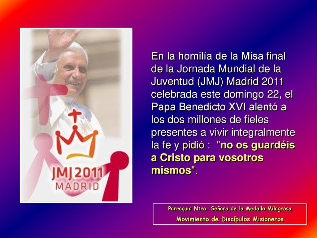 En la homilía de la Misa final de la Jornada Mundial de la Juventud (JMJ) Madrid 2011 celebrada este domingo 22, el Papa Benedicto XVI alentó a los dos millones de fieles presentes a vivir integralmente la fe y pidió : no os guardéis a Cristo para vosotros mismos .