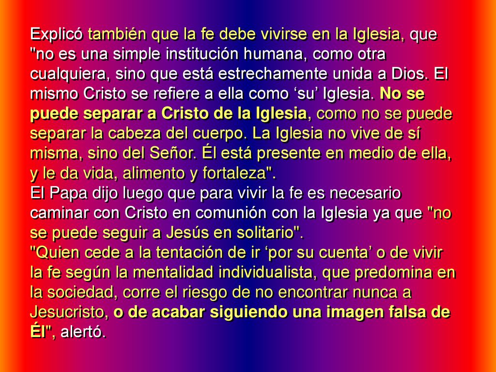 Explicó también que la fe debe vivirse en la Iglesia, que no es una simple institución humana, como otra cualquiera, sino que está estrechamente unida a Dios. El mismo Cristo se refiere a ella como ‘su’ Iglesia. No se puede separar a Cristo de la Iglesia, como no se puede separar la cabeza del cuerpo. La Iglesia no vive de sí misma, sino del Señor. Él está presente en medio de ella, y le da vida, alimento y fortaleza .