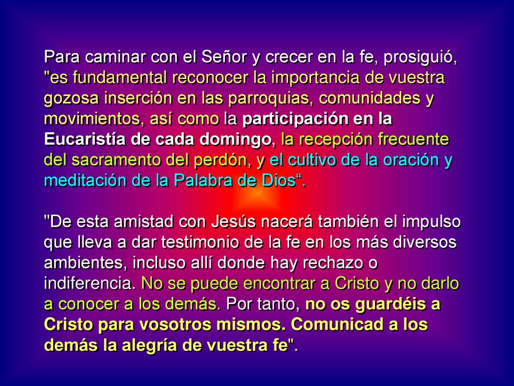 Para caminar con el Señor y crecer en la fe, prosiguió, es fundamental reconocer la importancia de vuestra gozosa inserción en las parroquias, comunidades y movimientos, así como la participación en la Eucaristía de cada domingo, la recepción frecuente del sacramento del perdón, y el cultivo de la oración y meditación de la Palabra de Dios .