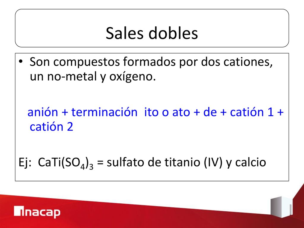 Sales dobles Son compuestos formados por dos cationes, un no-metal y oxígeno. anión + terminación ito o ato + de + catión 1 + catión 2.
