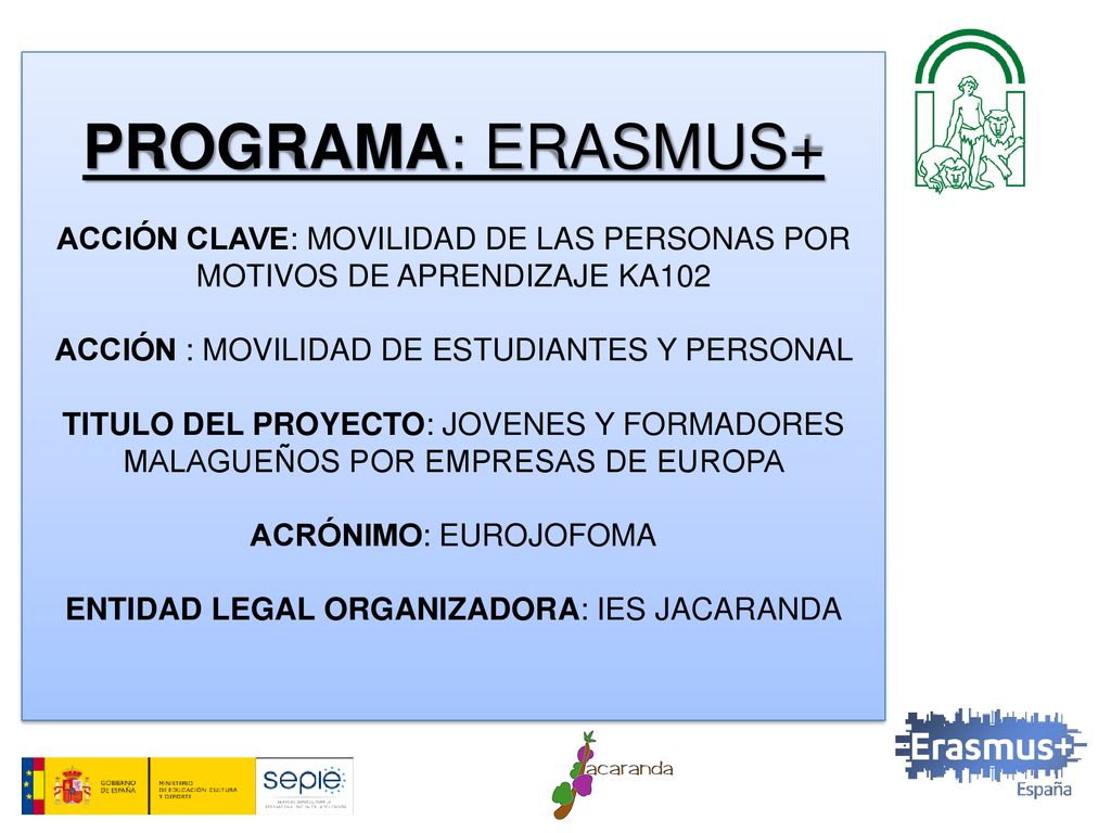 PROGRAMA: ERASMUS+ ACCIÓN CLAVE: MOVILIDAD DE LAS PERSONAS POR MOTIVOS DE APRENDIZAJE KA102 ACCIÓN : MOVILIDAD DE ESTUDIANTES Y PERSONAL TITULO DEL PROYECTO: JOVENES Y FORMADORES MALAGUEÑOS POR EMPRESAS DE EUROPA ACRÓNIMO: EUROJOFOMA ENTIDAD LEGAL ORGANIZADORA: IES JACARANDA