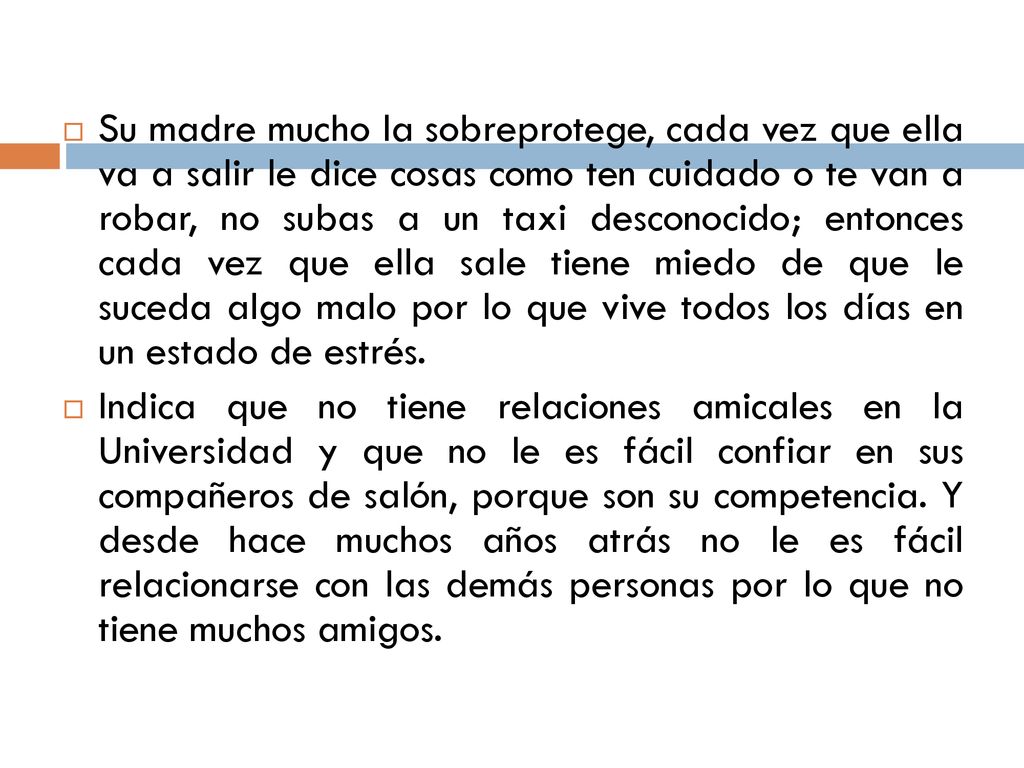 Su madre mucho la sobreprotege, cada vez que ella va a salir le dice cosas como ten cuidado o te van a robar, no subas a un taxi desconocido; entonces cada vez que ella sale tiene miedo de que le suceda algo malo por lo que vive todos los días en un estado de estrés.