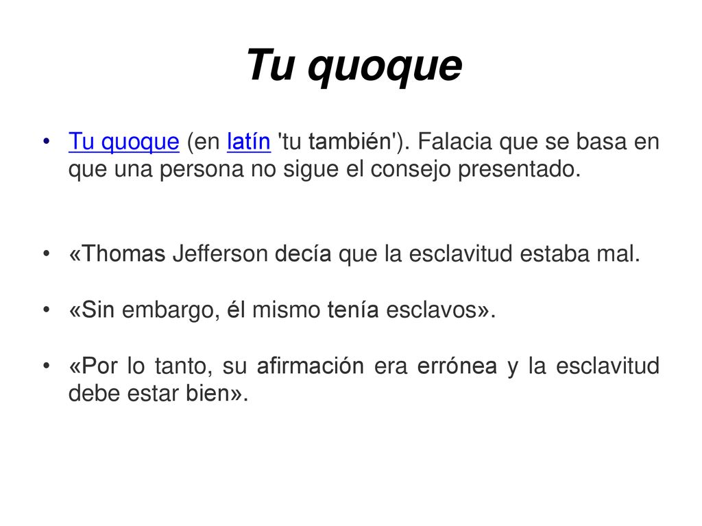Tu quoque Tu quoque (en latín tu también ). Falacia que se basa en que una persona no sigue el consejo presentado.