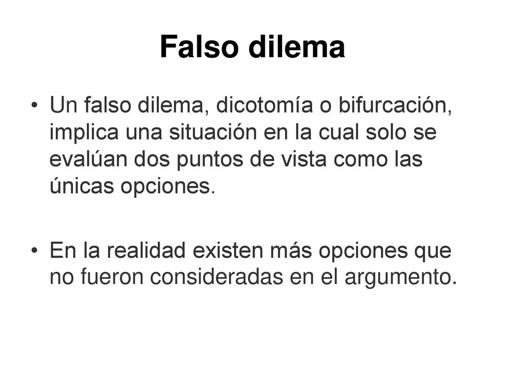 Falso dilema Un falso dilema, dicotomía o bifurcación, implica una situación en la cual solo se evalúan dos puntos de vista como las únicas opciones.