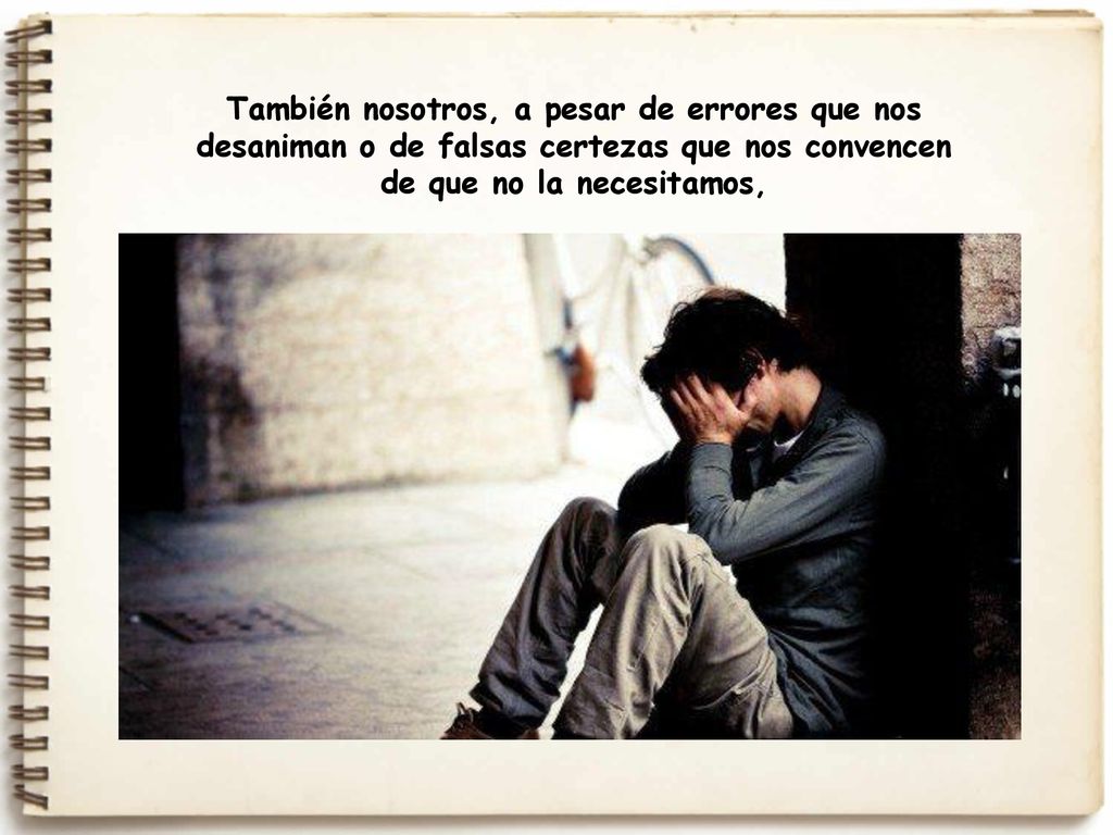 También nosotros, a pesar de errores que nos desaniman o de falsas certezas que nos convencen de que no la necesitamos,