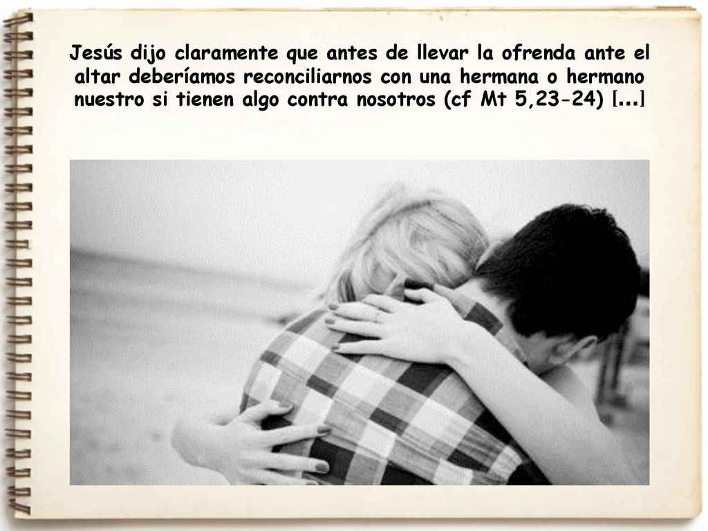Jesús dijo claramente que antes de llevar la ofrenda ante el altar deberíamos reconciliarnos con una hermana o hermano nuestro si tienen algo contra nosotros (cf Mt 5,23-24) [...]
