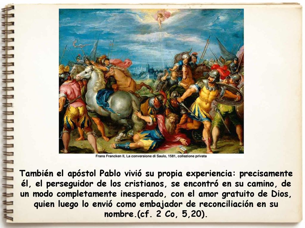 También el apóstol Pablo vivió su propia experiencia: precisamente él, el perseguidor de los cristianos, se encontró en su camino, de un modo completamente inesperado, con el amor gratuito de Dios, quien luego lo envió como embajador de reconciliación en su nombre.(cf.