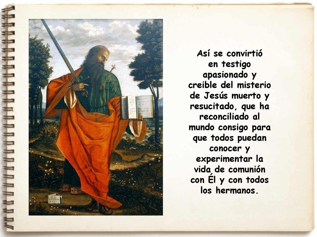 Así se convirtió en testigo apasionado y creible del misterio de Jesús muerto y resucitado, que ha reconciliado al mundo consigo para que todos puedan conocer y experimentar la vida de comunión con Él y con todos los hermanos.