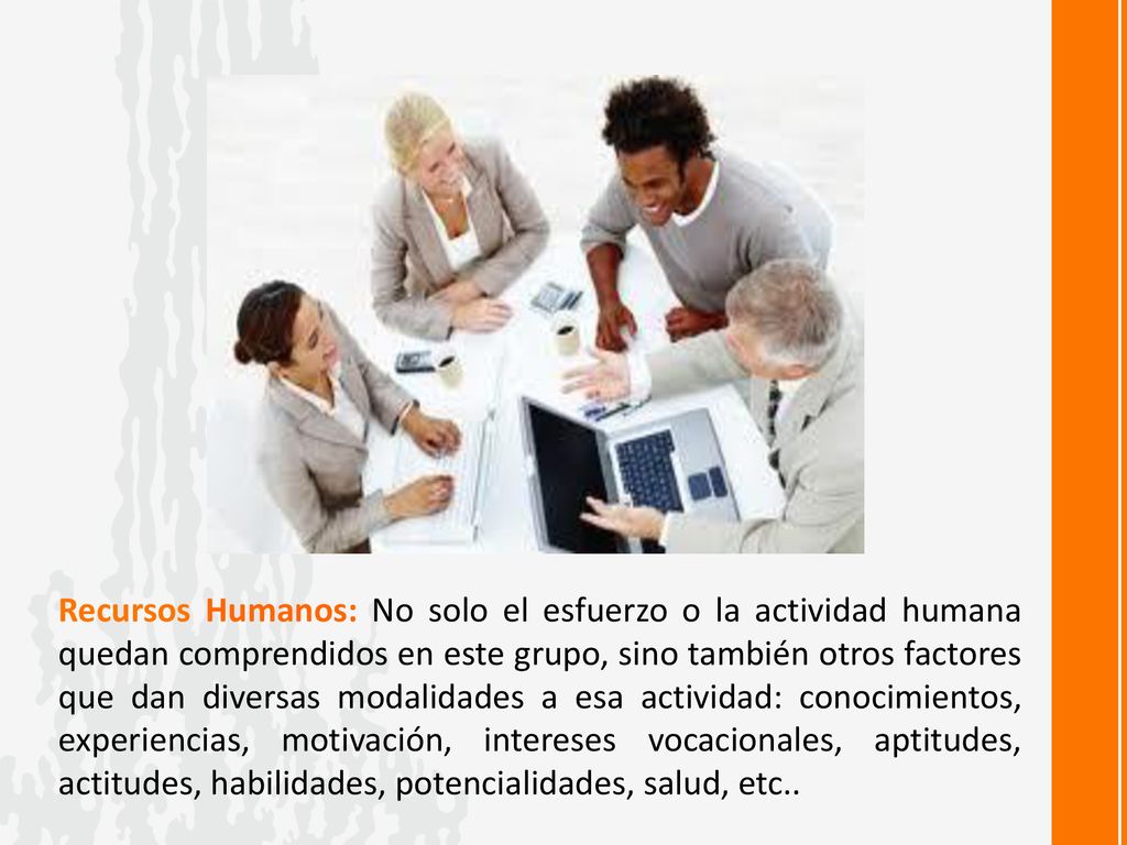 Recursos Humanos: No solo el esfuerzo o la actividad humana quedan comprendidos en este grupo, sino también otros factores que dan diversas modalidades a esa actividad: conocimientos, experiencias, motivación, intereses vocacionales, aptitudes, actitudes, habilidades, potencialidades, salud, etc..