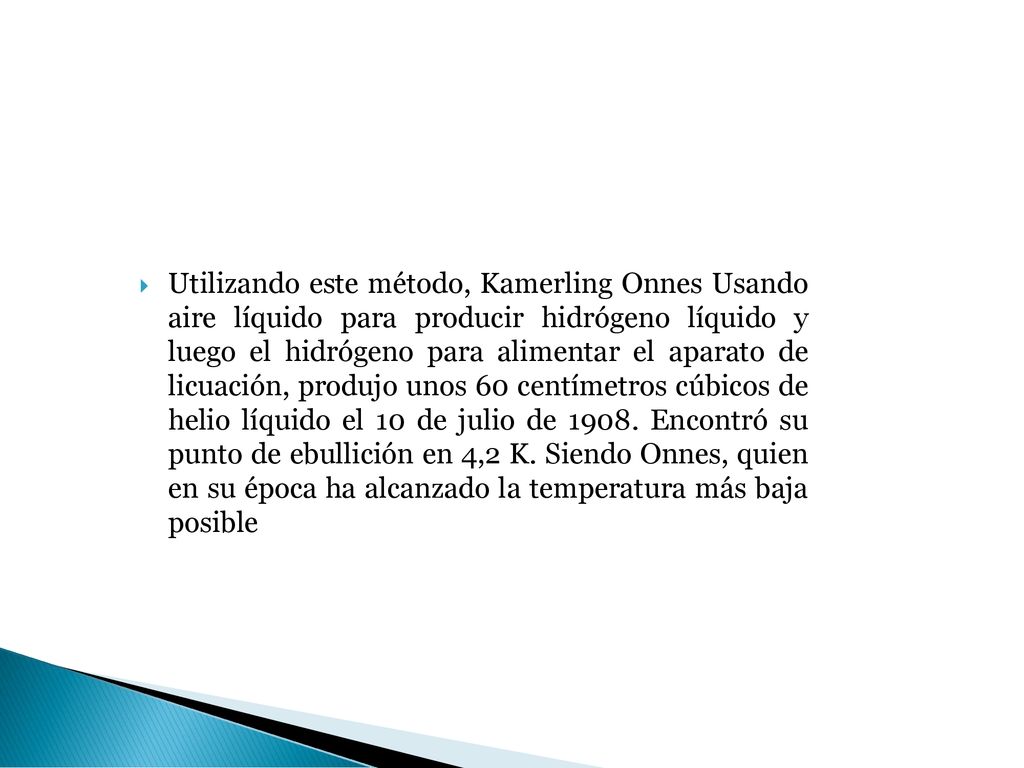 Utilizando este método, Kamerling Onnes Usando aire líquido para producir hidrógeno líquido y luego el hidrógeno para alimentar el aparato de licuación, produjo unos 60 centímetros cúbicos de helio líquido el 10 de julio de 1908.