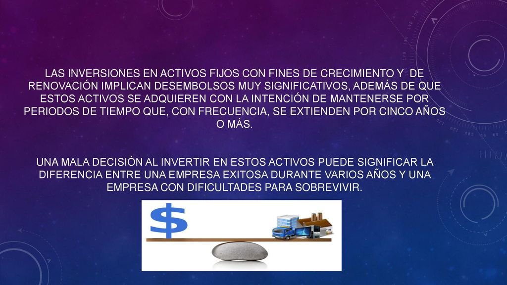 Las inversiones en activos fijos con fines de crecimiento Y de renovación implican desembolsos muy significativos, además de que estos activos se adquieren con la intención de mantenerse por periodos de tiempo que, con frecuencia, se extienden por cinco años o más.