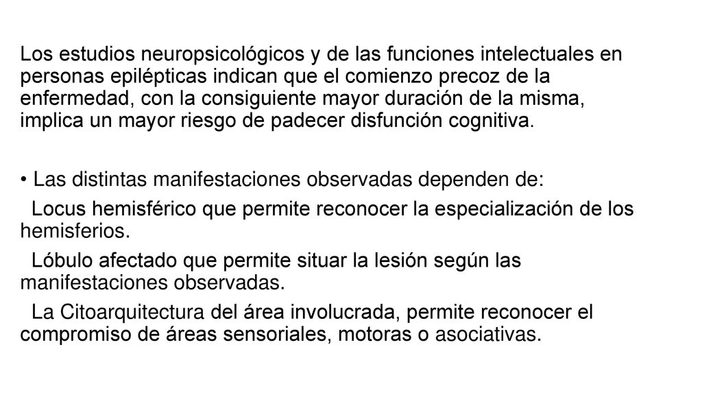 Los estudios neuropsicológicos y de las funciones intelectuales en personas epilépticas indican que el comienzo precoz de la enfermedad, con la consiguiente mayor duración de la misma, implica un mayor riesgo de padecer disfunción cognitiva.