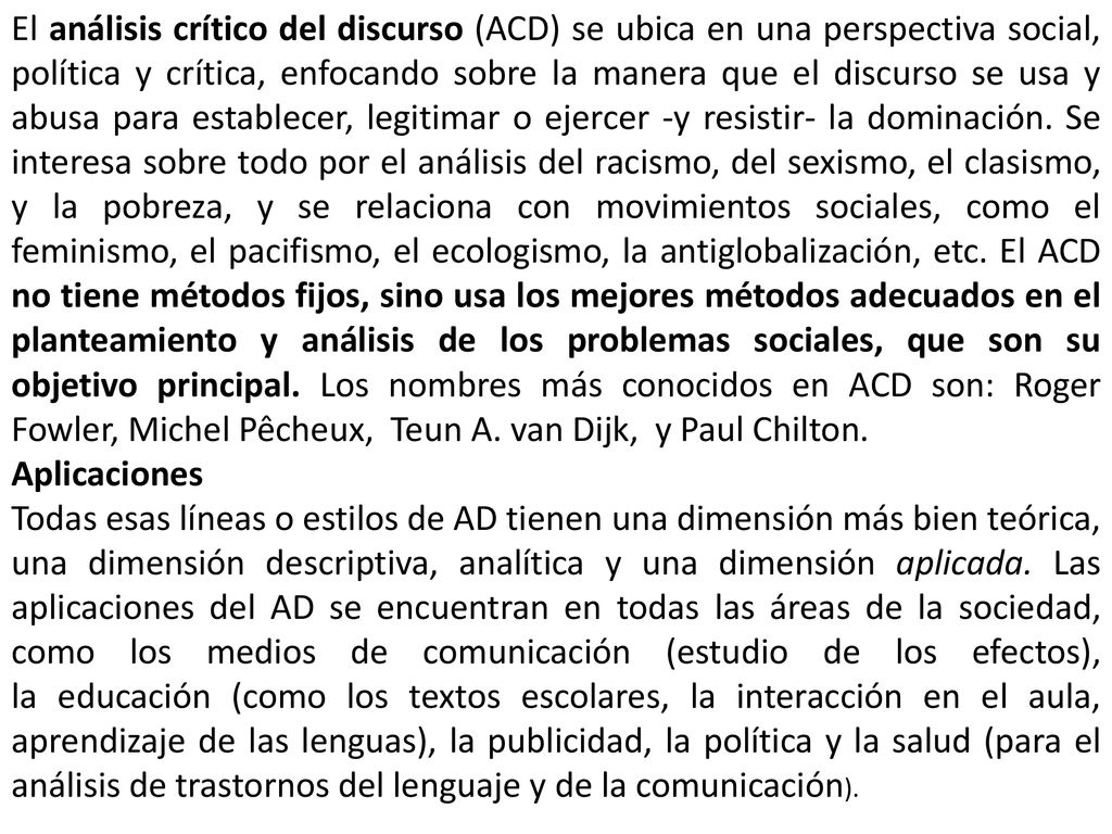 El análisis crítico del discurso (ACD) se ubica en una perspectiva social, política y crítica, enfocando sobre la manera que el discurso se usa y abusa para establecer, legitimar o ejercer -y resistir- la dominación. Se interesa sobre todo por el análisis del racismo, del sexismo, el clasismo, y la pobreza, y se relaciona con movimientos sociales, como el feminismo, el pacifismo, el ecologismo, la antiglobalización, etc. El ACD no tiene métodos fijos, sino usa los mejores métodos adecuados en el planteamiento y análisis de los problemas sociales, que son su objetivo principal. Los nombres más conocidos en ACD son: Roger Fowler, Michel Pêcheux, Teun A. van Dijk, y Paul Chilton.