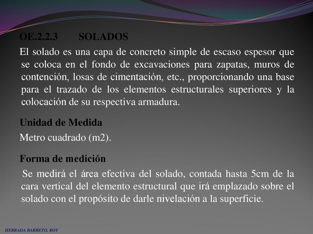 OE SOLADOS El solado es una capa de concreto simple de escaso espesor que se coloca en el fondo de excavaciones para zapatas, muros de contención, losas de cimentación, etc., proporcionando una base para el trazado de los elementos estructurales superiores y la colocación de su respectiva armadura. Unidad de Medida Metro cuadrado (m2). Forma de medición Se medirá el área efectiva del solado, contada hasta 5cm de la cara vertical del elemento estructural que irá emplazado sobre el solado con el propósito de darle nivelación a la superficie.