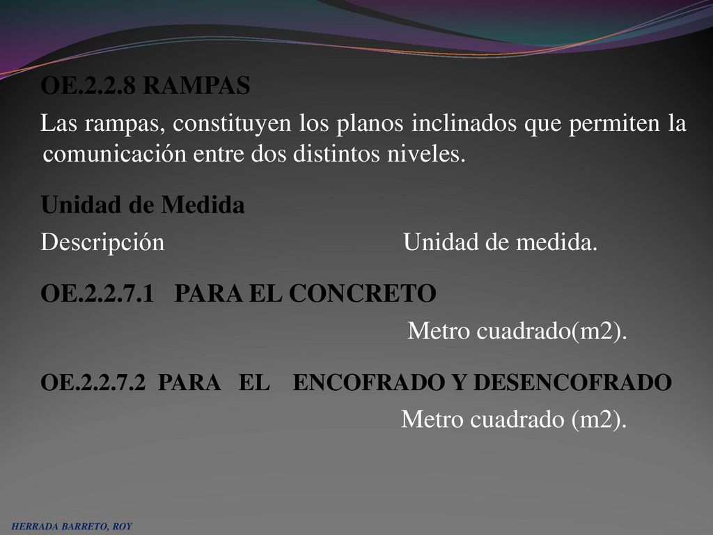 OE RAMPAS Las rampas, constituyen los planos inclinados que permiten la comunicación entre dos distintos niveles. Unidad de Medida Descripción Unidad de medida. OE PARA EL CONCRETO Metro cuadrado(m2). OE PARA EL ENCOFRADO Y DESENCOFRADO Metro cuadrado (m2).