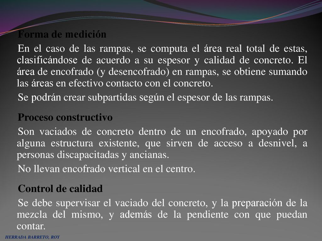 Forma de medición En el caso de las rampas, se computa el área real total de estas, clasificándose de acuerdo a su espesor y calidad de concreto. El área de encofrado (y desencofrado) en rampas, se obtiene sumando las áreas en efectivo contacto con el concreto. Se podrán crear subpartidas según el espesor de las rampas. Proceso constructivo Son vaciados de concreto dentro de un encofrado, apoyado por alguna estructura existente, que sirven de acceso a desnivel, a personas discapacitadas y ancianas. No llevan encofrado vertical en el centro. Control de calidad Se debe supervisar el vaciado del concreto, y la preparación de la mezcla del mismo, y además de la pendiente con que puedan contar.