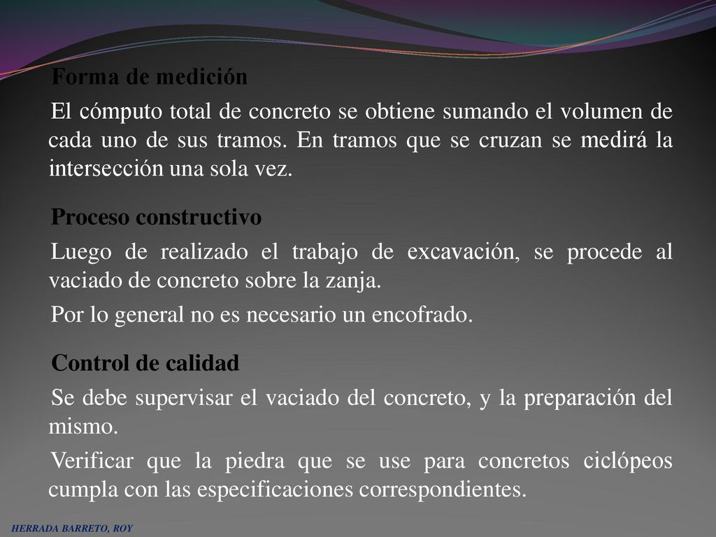 Forma de medición El cómputo total de concreto se obtiene sumando el volumen de cada uno de sus tramos. En tramos que se cruzan se medirá la intersección una sola vez. Proceso constructivo Luego de realizado el trabajo de excavación, se procede al vaciado de concreto sobre la zanja. Por lo general no es necesario un encofrado. Control de calidad Se debe supervisar el vaciado del concreto, y la preparación del mismo. Verificar que la piedra que se use para concretos ciclópeos cumpla con las especificaciones correspondientes.