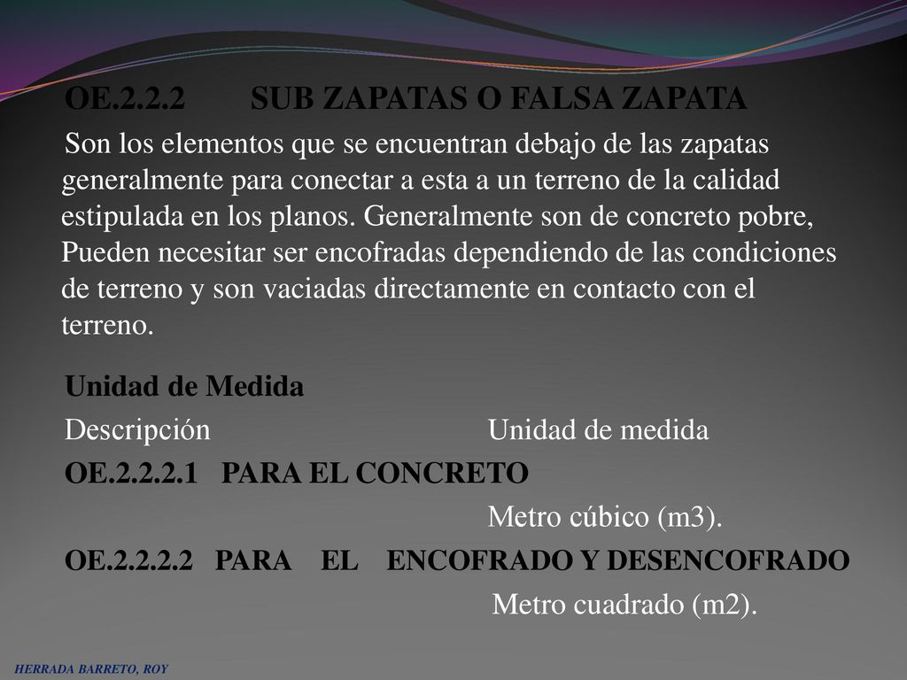 OE SUB ZAPATAS O FALSA ZAPATA Son los elementos que se encuentran debajo de las zapatas generalmente para conectar a esta a un terreno de la calidad estipulada en los planos. Generalmente son de concreto pobre, Pueden necesitar ser encofradas dependiendo de las condiciones de terreno y son vaciadas directamente en contacto con el terreno. Unidad de Medida Descripción Unidad de medida OE PARA EL CONCRETO Metro cúbico (m3). OE PARA EL ENCOFRADO Y DESENCOFRADO Metro cuadrado (m2).
